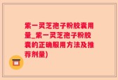 紫一灵芝孢子粉胶囊用量_紫一灵芝孢子粉胶囊的正确服用方法及推荐剂量)