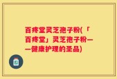 百疼堂灵芝孢子粉(「百疼堂」灵芝孢子粉——健康护理的圣品)