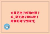 吃灵芝孢子粉可吃萝卜吗_灵芝孢子粉与萝卜同食的可行性探讨)