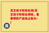 灵芝孢子粉排名排(灵芝孢子粉排名揭晓，看看哪款产品独占鳌头！)