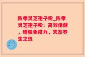 陈孝灵芝孢子粉_陈孝灵芝孢子粉：高效保健，增强免疫力，天然养生之选