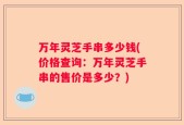 万年灵芝手串多少钱(价格查询：万年灵芝手串的售价是多少？)