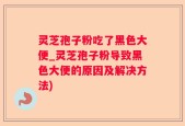 灵芝孢子粉吃了黑色大便_灵芝孢子粉导致黑色大便的原因及解决方法)