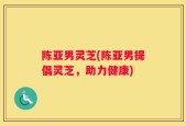 陈亚男灵芝(陈亚男提倡灵芝，助力健康)