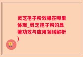 灵芝孢子粉效果在哪里体现_灵芝孢子粉的显著功效与应用领域解析)