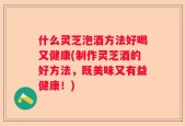 什么灵芝泡酒方法好喝又健康(制作灵芝酒的好方法，既美味又有益健康！)