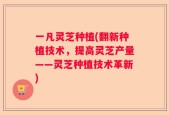 一凡灵芝种植(翻新种植技术，提高灵芝产量——灵芝种植技术革新)