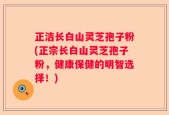 正洁长白山灵芝孢子粉(正宗长白山灵芝孢子粉，健康保健的明智选择！)