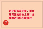 孢子粉与灵芝皇，谁才是真正的养生之王？这样的对决你不能错过