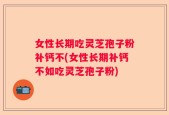 女性长期吃灵芝孢子粉补钙不(女性长期补钙不如吃灵芝孢子粉)