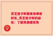 灵芝孢子粉服用有哪些好处_灵芝孢子粉的益处：了解其健康优势