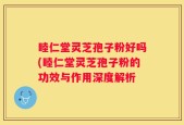睦仁堂灵芝孢子粉好吗(睦仁堂灵芝孢子粉的功效与作用深度解析