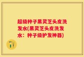 超级种子黑灵芝头皮洗发水(黑灵芝头皮洗发水：种子级护发神器)