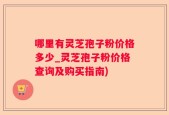 哪里有灵芝孢子粉价格多少_灵芝孢子粉价格查询及购买指南)