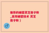 推荐的破壁灵芝孢子粉_高效破壁技术 灵芝孢子粉 )