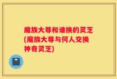 魔族大尊和谁换的灵芝(魔族大尊与何人交换神奇灵芝)