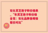 石化灵芝孢子粉价格表_“年灵芝孢子粉价格全览：石化品牌各规格报价对比”