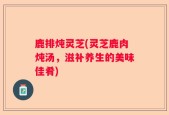 鹿排炖灵芝(灵芝鹿肉炖汤，滋补养生的美味佳肴)