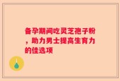 备孕期间吃灵芝孢子粉，助力男士提高生育力的佳选项