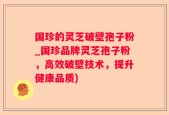 国珍的灵芝破壁孢子粉_国珍品牌灵芝孢子粉，高效破壁技术，提升健康品质)