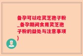 备孕可以吃灵芝孢子粉_备孕期间食用灵芝孢子粉的益处与注意事项)