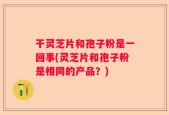 干灵芝片和孢子粉是一回事(灵芝片和孢子粉是相同的产品？)