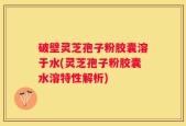 破壁灵芝孢子粉胶囊溶于水(灵芝孢子粉胶囊水溶特性解析)