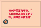 长兴牌灵芝孢子粉_“长兴牌高品质灵芝孢子粉，健康养生新选择”