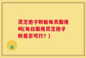 灵芝孢子粉能每天服用吗(每日服用灵芝孢子粉是否可行？)