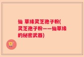 仙 草缘灵芝孢子粉(灵芝孢子粉——仙草缘的秘密武器)