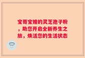宝哥宝嫂的灵芝孢子粉，助您开启全新养生之旅，焕活您的生活状态