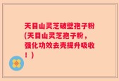 天目山灵芝破壁孢子粉(天目山灵芝孢子粉，强化功效去壳提升吸收！)