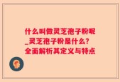 什么叫做灵芝孢子粉呢_灵芝孢子粉是什么？全面解析其定义与特点