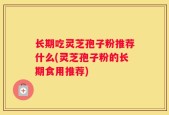 长期吃灵芝孢子粉推荐什么(灵芝孢子粉的长期食用推荐)