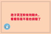 孢子灵芝粉有效期大，看看你是不是也搞错了
