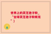 世界上的灵芝孢子粉_“全球灵芝孢子粉概览”)