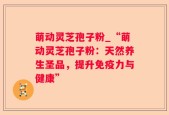 萌动灵芝孢子粉_“萌动灵芝孢子粉：天然养生圣品，提升免疫力与健康”