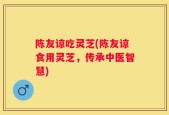 陈友谅吃灵芝(陈友谅食用灵芝，传承中医智慧)
