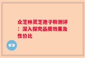 众芝林灵芝孢子粉测评：深入探究品质效果及性价比