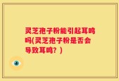 灵芝孢子粉能引起耳鸣吗(灵芝孢子粉是否会导致耳鸣？)