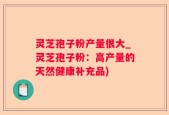 灵芝孢子粉产量很大_灵芝孢子粉：高产量的天然健康补充品)