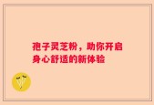 孢子灵芝粉，助你开启身心舒适的新体验