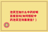 泡灵芝加什么中药好呢百度百科(如何搭配中药泡灵芝效果更佳？)