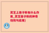 灵芝上孢子粉有什么作用_灵芝孢子粉的神奇功效与应用)