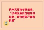 杭州灵芝孢子粉招商_“杭州优质灵芝孢子粉招商，共创健康产业新机遇”