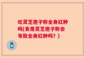 吃灵芝孢子粉全身红肿吗(食用灵芝孢子粉会导致全身红肿吗？)