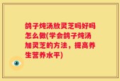鸽子炖汤放灵芝吗好吗怎么做(学会鸽子炖汤加灵芝的方法，提高养生营养水平)