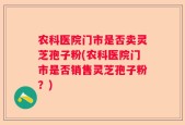 农科医院门市是否卖灵芝孢子粉(农科医院门市是否销售灵芝孢子粉？)