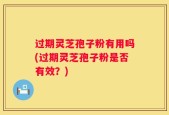 过期灵芝孢子粉有用吗(过期灵芝孢子粉是否有效？)