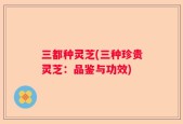 三都种灵芝(三种珍贵灵芝：品鉴与功效)